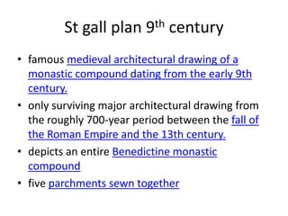 St gall plan 9th century
• famous medieval architectural drawing of a
  monastic compound dating from the early 9th
  century.
• only surviving major architectural drawing from
  the roughly 700-year period between the fall of
  the Roman Empire and the 13th century.
• depicts an entire Benedictine monastic
  compound
• five parchments sewn together
 