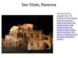 San Vitale, Ravenna
                      The church has an
                      octagonal plan. The
                      building combines Roman
                      elements: the dome,
                      shape of doorways, and
                      stepped towers; with
                      Byzantine elements:
                      polygonal apse, capitals,
                      and narrow bricks. The
                      church is most famous for
                      its wealth of Byzantine
                      mosaics,
 