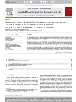 Please cite this article in press as: G. Brusotti, et al., Isolation and characterization of bioactive compounds from plant resources: The role of
analysis in the ethnopharmacological approach, J. Pharm. Biomed. Anal. (2013), http://dx.doi.org/10.1016/j.jpba.2013.03.007
ARTICLE IN PRESS
GModel
PBA-9001; No.of Pages11
Journal of Pharmaceutical and Biomedical Analysis xxx (2013) xxx–xxx
Contents lists available at SciVerse ScienceDirect
Journal of Pharmaceutical and Biomedical Analysis
journal homepage: www.elsevier.com/locate/jpba
Review
Isolation and characterization of bioactive compounds from plant resources:
The role of analysis in the ethnopharmacological approach
G. Brusottia,b,∗
, I. Cesaria,b
, A. Dentamaroa,b
, G. Caccialanzaa,b
, G. Massolinia,b
a
Department of Drug Sciences, University of Pavia, Pavia, Italy
b
Center for Studies and Researches in Ethnopharmacy (C.I.St.R.E.), University of Pavia, Pavia, Italy
a r t i c l e i n f o
Article history:
Received 6 March 2013
Accepted 11 March 2013
Available online xxx
Keywords:
Ethnopharmacological approach
Natural sources deriving compounds
Activity-oriented separation hyphenated
techniques
Drug discovery
Traditional medicines
a b s t r a c t
The phytochemical research based on ethnopharmacology is considered an effective approach in the
discovery of novel chemicals entities with potential as drug leads. Plants/plant extracts/decoctions, used
by folklore traditions for treating several diseases, represent a source of chemical entities but no infor-
mation are available on their nature. Starting from this viewpoint, the aim of this review is to address
natural-products chemists to the choice of the best methodologies, which include the combination of
extraction/sample preparation tools and analytical techniques, for isolating and characterizing bioactive
secondary metabolites from plants, as potential lead compounds in the drug discovery process. The work
is distributed according to the different steps involved in the ethnopharmacological approach (extrac-
tion, sample preparation, biological screening, etc.), discussing the analytical techniques employed for
the isolation and identiﬁcation of compound/s responsible for the biological activity claimed in the tradi-
tional use (separation, spectroscopic, hyphenated techniques, etc.). Particular emphasis will be on herbal
medicines applications and developments achieved from 2010 up to date.
© 2013 Elsevier B.V. All rights reserved.
Contents
1. Introduction . . . . . . . . . . . . . . . . . . . . . . . . . . . . . . . . . . . . . . . . . . . . . . . . . . . . . . . . . . . . . . . . . . . . . . . . . . . . . . . . . . . . . . . . . . . . . . . . . . . . . . . . . . . . . . . . . . . . . . . . . . . . . . . . . . . . . . . . . . 00
2. Extraction techniques and sample preparation . . . . . . . . . . . . . . . . . . . . . . . . . . . . . . . . . . . . . . . . . . . . . . . . . . . . . . . . . . . . . . . . . . . . . . . . . . . . . . . . . . . . . . . . . . . . . . . . . . . . . 00
2.1. Extraction techniques . . . . . . . . . . . . . . . . . . . . . . . . . . . . . . . . . . . . . . . . . . . . . . . . . . . . . . . . . . . . . . . . . . . . . . . . . . . . . . . . . . . . . . . . . . . . . . . . . . . . . . . . . . . . . . . . . . . . . . . . 00
2.2. Sample preparation . . . . . . . . . . . . . . . . . . . . . . . . . . . . . . . . . . . . . . . . . . . . . . . . . . . . . . . . . . . . . . . . . . . . . . . . . . . . . . . . . . . . . . . . . . . . . . . . . . . . . . . . . . . . . . . . . . . . . . . . . . 00
3. Biological screening and separation activity-oriented . . . . . . . . . . . . . . . . . . . . . . . . . . . . . . . . . . . . . . . . . . . . . . . . . . . . . . . . . . . . . . . . . . . . . . . . . . . . . . . . . . . . . . . . . . . . . . 00
4. Hyphenated chromatographic techniques . . . . . . . . . . . . . . . . . . . . . . . . . . . . . . . . . . . . . . . . . . . . . . . . . . . . . . . . . . . . . . . . . . . . . . . . . . . . . . . . . . . . . . . . . . . . . . . . . . . . . . . . . . 00
5. Conclusion. . . . . . . . . . . . . . . . . . . . . . . . . . . . . . . . . . . . . . . . . . . . . . . . . . . . . . . . . . . . . . . . . . . . . . . . . . . . . . . . . . . . . . . . . . . . . . . . . . . . . . . . . . . . . . . . . . . . . . . . . . . . . . . . . . . . . . . . . . . . 00
Acknowledgement . . . . . . . . . . . . . . . . . . . . . . . . . . . . . . . . . . . . . . . . . . . . . . . . . . . . . . . . . . . . . . . . . . . . . . . . . . . . . . . . . . . . . . . . . . . . . . . . . . . . . . . . . . . . . . . . . . . . . . . . . . . . . . . . . . . 00
References . . . . . . . . . . . . . . . . . . . . . . . . . . . . . . . . . . . . . . . . . . . . . . . . . . . . . . . . . . . . . . . . . . . . . . . . . . . . . . . . . . . . . . . . . . . . . . . . . . . . . . . . . . . . . . . . . . . . . . . . . . . . . . . . . . . . . . . . . . . 00
1. Introduction
Plants, animals and micro-organisms represent a reservoir of
natural products, the so called “natural sources deriving com-
pounds”. Particularly, the plant kingdom offers a variety of species
still used as remedies for several diseases in many parts of the
world such as Asia [1,2], Africa [3–6] and South America [7].
Even if, as reported by World Health Organization [8], traditional
∗ Corresponding author at: Department of Drug Sciences, Viale Taramelli 12, Uni-
versity of Pavia, Pavia, Italy. Tel.: +39 0382987174; fax: +39 0382422975.
E-mail address: gloria.brusotti@unipv.it (G. Brusotti).
medicines represent the primary health care system for the 60%
of the world’s population, the plant species with possible biolog-
ical activity remain largely unexplored [9]. As stated by Newman
and Cragg in a recent review [10]: “natural product and/or natu-
ral product structures continued to play a highly signiﬁcant role in
the drug discovery and development process”. Thus, biodiversity
represents an unlimited source of novel chemicals entities (NCE)
with potential as drug leads. These NCE are secondary metabolites,
synthesized by plants as defence against herbivores and pathogens
or attraction of pollinating agent, and can be grouped in three main
chemical families: alkaloids, terpenoids and phenolic compounds.
A review from Kashani et al. [11] recently highlights the phar-
macological properties of some well known secondary metabolites
0731-7085/$ – see front matter © 2013 Elsevier B.V. All rights reserved.
http://dx.doi.org/10.1016/j.jpba.2013.03.007
 