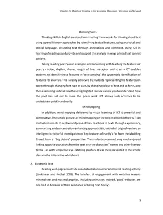 Chapter 3 | Models of Reading in the Secondary Classroom : Literature and Beyond
3
Thinking Skills
ThinkingskillsinEnglishare aboutconstructingframeworksforthinkingabouttext
using agreed literary approaches by identifying textual features, using analytical and
critical language, dissecting text through annotations and comment. Using ICT in
learningof readingcouldprovide and support the analysis in ways printed text cannot
achieve.
Takingreadingpoetryasan example,andconcerningwithteachingthe featuresof
poetry - voice, rhythm, rhyme, length of line, metaphor and so on – ICT enables
students to identify these features in ‘text combing’: the systematic identiﬁcation of
features for analysis. This is easily achieved by students representing the features on
screenthroughchangingfont type or size, by changing colour of text and so forth, and
thenexaminingindetail how these highlighted features allow you to understand how
the poet has set out to make the poem work. ICT allows such activities to be
undertaken quickly and easily.
Mind Mapping
In addition, mind mapping delivered by visual learning of ICT is powerful and
constructive.The simple picturesof mindmappingonthe screendescribed how ICTcan
motivate studentstoexplore andpresenttheir reactions to texts through exploratory,
summarizingandconcentration-enhancingapproach:itis,inthe full original version,an
intelligently colourful investigation of key features of Hardy’s Far From the Madding
Crowd, from a ‘big picture’ perspective. The student concerned, very much enjoyed
linkingappositequotationsfromthe textwiththe characters’ names and other literary
terms – all with simple but eye-catching graphics. It was then presented to the whole
class via the interactive whiteboard.
2. Electronic Text
Readingwebpagesconstitutesasubstantial amountof adolescentreadingactivity
(Lankshear and Knobel 2003). The briefest of engagement with websites reveals
minimal text and maximal graphics, including animation. Indeed, ‘good’ websites are
deemed so because of their avoidance of being ‘text heavy’.
 