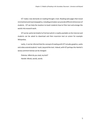 Chapter 3 | Models of Reading in the Secondary Classroom : Literature and Beyond
5
ICT makes new demands on reading through e-text. Reading web pages that reveal
minimal textandmaximal graphics,includinganimationcanprovide different dimension of
students. ICT can help the teachers to teach students how to filter text and arrange the
words into research work.
ICT can be saidto be helpful to find text which is readily available on the Internet and
students can be asked to download and then reversion text on screen for example
Wikipedias.
Lastly, it can be inferred that the concept of reading with ICT includes graphics, audio
and video extendstudents’ reach, beyond the text. Indeed, with ICT perhaps the Hamlet’s
weary comment below can be changed:
Polonius: What do you read, my lord?
Hamlet: Words, words, words.
 