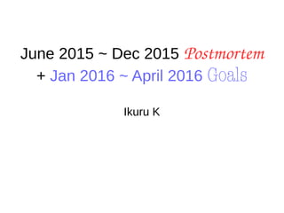 June 2015 ~ Dec 2015 Postmortem
+ Jan 2016 ~ April 2016 Goals
Ikuru K
 