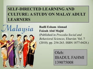 SELF-DIRECTED LEARNING AND
CULTURE: A STUDY ON MALAY ADULT
LEARNERS
Badli Esham Ahmad
Faizah Abd Majid
(Published in Procedia Social and
Behavioral Sciences, Elsevier. Vol. 7
(2010). pp. 254-263. ISBN 1877-0428.)

Oleh:
IBADUL FAHMI
139075008

 