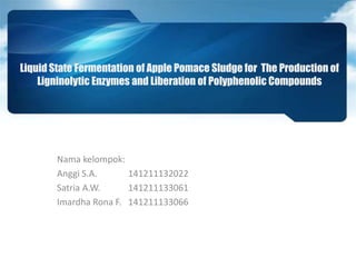 Liquid State Fermentation of Apple Pomace Sludge for The Production of
Ligninolytic Enzymes and Liberation of Polyphenolic Compounds
Nama kelompok:
Anggi S.A. 141211132022
Satria A.W. 141211133061
Imardha Rona F. 141211133066
 