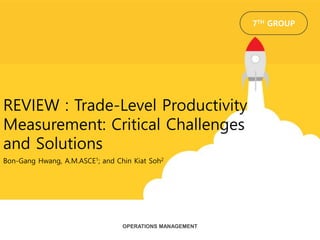 Bon-Gang Hwang, A.M.ASCE1; and Chin Kiat Soh2
REVIEW : Trade-Level Productivity
Measurement: Critical Challenges
and Solutions
OPERATIONS MANAGEMENT
7TH GROUP
 