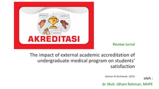 Review Jurnal
The impact of external academic accreditation of
undergraduate medical program on students’
satisfaction
(Ayman & Shuliweeh, 2021)
oleh :
dr. Muh. Idham Rahman, MHPE
 