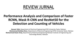 REVIEW JURNAL
Performance Analysis and Comparison of Faster
RCNN, Mask R-CNN and ResNet50 for the
Detection and Counting of Vehicles
Hassam Tahir, Department of Electrical Engineering HITEC University Taxila, Pakistan
Muhammad Shahbaz Khan, Department of Electrical Engineering HITEC University Taxila, Pakistan
Muhammad Owais Tariq, Department of Electrical Engineering Pakistan Institute of Engineering and
Technology Multan, Pakistan
 