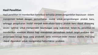 Hasil Penelitian
Hasil penelitian ini memberikan kontribusi terhadap proses pengambilan keputusan sistem
manajemen terkait dengan pemanfaatan modal untuk pengembangan produk baru,
sehingga pengeluaran modal menjadi lebih efisien karena produk baru dapat dirancang
secara optimal untuk memperoleh keuntungan yang maksimal. Selain itu, penelitian ini
memberikan wawasan khusus bagi manajemen perusahaan terkait target produksi dan
penyerapan tenaga kerja yang produktif, serta minimum order melalui analisis PSO yang
dapat digunakan untuk menganalisis faktor-faktor produksi.
 