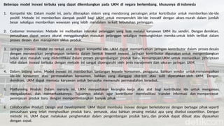 Beberapa model inovasi terbuka yang dapat dikembangkan pada UKM di negara berkembang, khususnya di Indonesia
1. Kompetisi Ide: Dalam model ini, perlu diterapkan sistem yang mendorong persaingan antar kontributor untuk memberikan ide-ide
positif. Metode ini memberikan dampak positif bagi UKM untuk memperoleh ide-ide inovatif dengan akses murah dalam jumlah
besar sekaligus memberikan wawasan yang lebih mendalam terkait kebutuhan pelanggan.
2. Customer Immersion: Metode ini melibatkan interaksi pelanggan yang luas melalui karyawan UKM itu sendiri. Dengan demikian,
perusahaan dapat secara akurat menggabungkan masukan pelanggan sekaligus memungkinkan mereka untuk lebih terlibat dalam
proses desain dan manajemen siklus produk.
3. Jaringan Inovasi: Model ini terkait erat dengan kompetisi ide. UKM dapat memanfaatkan jaringan kontributor dalam proses desain
dengan menawarkan penghargaan tertentu dalam bentuk insentif inovasi. Jaringan kontributor digunakan untuk mengembangkan
solusi atas masalah yang diidentifikasi dalam proses pengembangan produk baru. Kemampuan UKM untuk memastikan penciptaan
nilai dalam inovasi terbuka dengan metode ini sangat dipengaruhi oleh jenis manajemen dan ukuran jaringan UKM.
4. Dalam bidang sains: Model inovasi ini memberikan tantangan kepada konsumen, pengguna, bahkan vendor untuk menyampaikan
ide-ide konsumen atau permasalahan konsumen, bahkan yang dianggap ekstrem atau sulit dipecahkan oleh UKM. Dengan
demikian, UKM dapat memacu karyawan untuk berusaha memenuhi permasalahan tersebut.
5. Platforming Produk: Dalam metode ini, UKM menyediakan kerangka kerja atau alat bagi kontributor ide untuk mengakses,
mengadaptasi, dan memanfaatkannya. Tujuannya adalah agar kontributor memfasilitasi transfer informasi dan mempercepat
peninjauan produk baru dengan mempertimbangkan banyak pihak.
6. Collaborative Product Design and Development: UKM dapat membuka inovasi dengan berkolaborasi dengan berbagai pihak seperti
perusahaan yang telah menghasilkan produk baru, pemasok, atau bahkan pesaing melalui apa yang disebut coopetition. Dengan
metode ini, UKM dapat melakukan penghematan dalam pengembangan produk baru, dan produk dapat dibuat atau dipasarkan
dengan cepat.
 