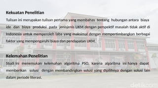 Kekuatan Penelitian
Tulisan ini merupakan tulisan pertama yang membahas tentang hubungan antara biaya
ide dan biaya produksi pada jenisjenis UKM dengan perspektif masalah tidak aktif di
Indonesia untuk memperoleh laba yang maksimal dengan mempertimbangkan berbagai
faktor yang mempengaruhi biaya dan pendapatan UKM.
Kelemahan Penelitian
Studi ini menemukan kelemahan algoritma PSO, karena algoritma ini hanya dapat
memberikan solusi dengan membandingkan solusi yang dipilihnya dengan solusi lain
dalam periode literasi.
 