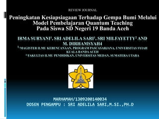 REVIEW JOURNAL 
Peningkatan Kesiapsiagaan Terhadap Gempa Bumi Melalui 
Model Pembelajaran Quantum Teaching 
Pada Siswa SD Negeri 19 Banda Aceh 
IRMA SURYANI1, SRI ADELILA SARI1, SRI MILFAYETTY2 AND 
M. DIRHAMSYAH4 
1) MAGISTER ILMU KEBENCANAAN, PROGRAM PASCASARJANA, UNIVERSITAS SYIAH 
KUALA BANDA ACEH 
2) FAKULTAS ILMU PENDIDIKAN, UNIVERSITAS MEDAN, SUMATERA UTARA 
MARHAMAH/1309200140034 
DOSEN PENGAMPU : SRI ADELILA SARI,M.SI.,PH.D 
 