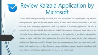 Review Kaizala Application by
Microsoft
Kaizala application published by Microsoft was used by me since the beginning of May because
employees must report the location to our leaders. Kaizala application are very easy to use just
like any other messaging application. And very similar to whatsapp application. Kaizala is
available for free on Android. The difference in kaizala with other messaging applications is no
video chat feature. Because Kaizala is a complement to the application skype. For location sharing
feature is more valid than other applications. From the display same as the other messaging
applications. Features owned by Kaizala there are announcements, jobs, lets meet, quick poll,
photo with location, survey, share location, request attendance, request location, attendance, and
many others. overall kaizala application is very good to use for all people.
 