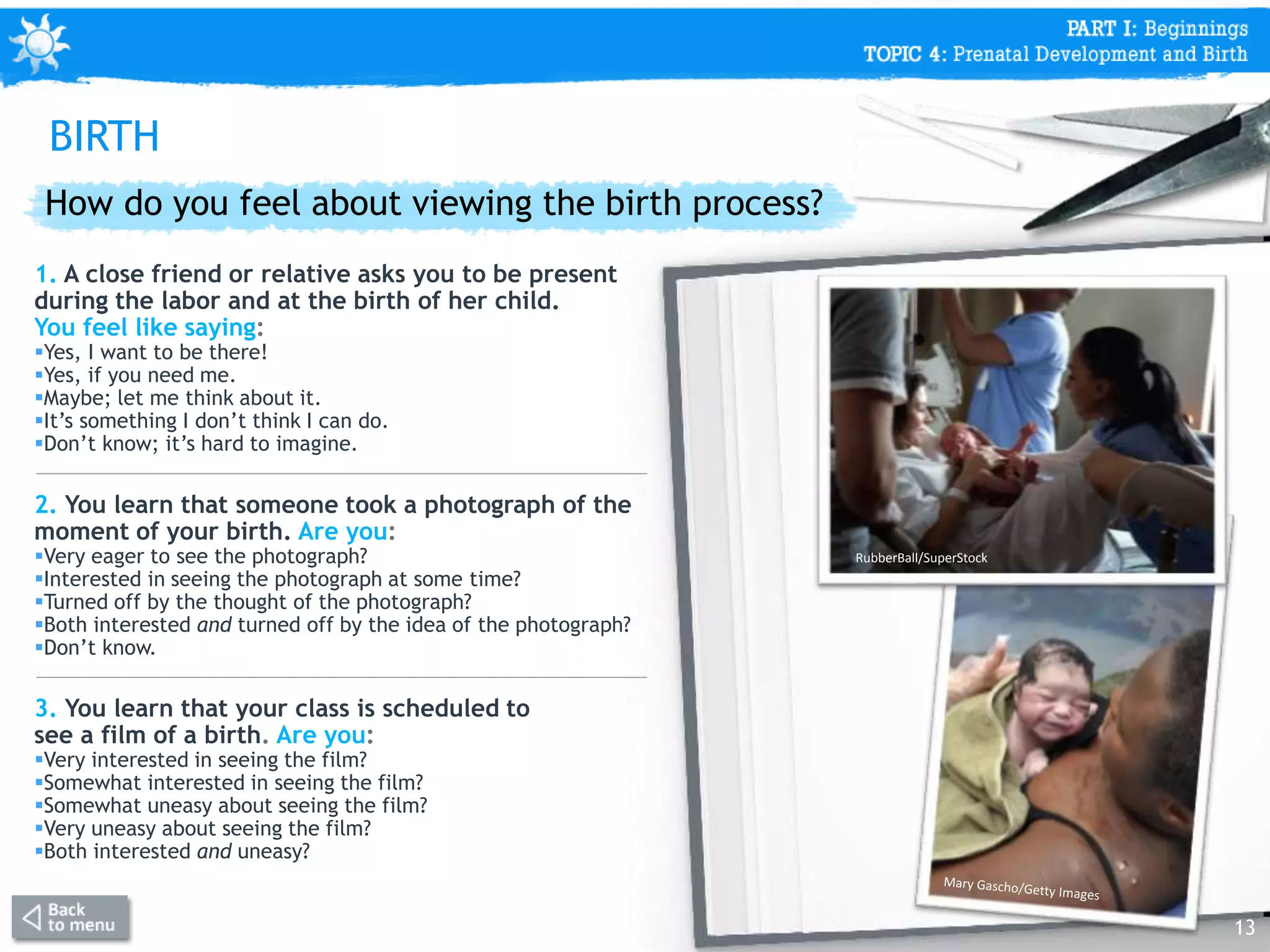 How do you feel about viewing the birth process?
1. A close friend or relative asks you to be present
during the labor and at the birth of her child.
You feel like saying:
Yes, I want to be there!
Yes, if you need me.
Maybe; let me think about it.
It’s something I don’t think I can do.
Don’t know; it’s hard to imagine.
2. You learn that someone took a photograph of the
moment of your birth. Are you:
Very eager to see the photograph?
Interested in seeing the photograph at some time?
Turned off by the thought of the photograph?
Both interested and turned off by the idea of the photograph?
Don’t know.
3. You learn that your class is scheduled to
see a film of a birth. Are you:
Very interested in seeing the film?
Somewhat interested in seeing the film?
Somewhat uneasy about seeing the film?
Very uneasy about seeing the film?
Both interested and uneasy?
13
RubberBall/SuperStock
BIRTH
 