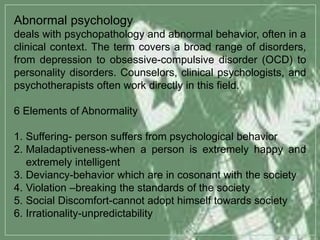 Abnormal psychology
deals with psychopathology and abnormal behavior, often in a
clinical context. The term covers a broad range of disorders,
from depression to obsessive-compulsive disorder (OCD) to
personality disorders. Counselors, clinical psychologists, and
psychotherapists often work directly in this field.
6 Elements of Abnormality
1. Suffering- person suffers from psychological behavior
2. Maladaptiveness-when a person is extremely happy and
extremely intelligent
3. Deviancy-behavior which are in cosonant with the society
4. Violation –breaking the standards of the society
5. Social Discomfort-cannot adopt himself towards society
6. Irrationality-unpredictability
 