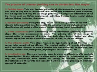 The process of criminal profiling can be divided into five stages:
1. Profiling inputs-This step involves gathering all the information about the crime.
This may be any kind of information that would help understand what happened,
how it happened and why. On this stage gathering of background information about
the victim such as his/her employment, activities, friends, habits, social status,
criminal history is also very important.
2. Decision processing-During this step, all the information gathered in the first
stage is being organized in order classify the crime by type and style. A correct
classification will assist profiler in determining the direction of investigation.
3. Crime assessment-After summarizing all the information gathered in previous
steps, the crime assessment is made. The primary aim of this stage is
reconstructing a sequence of events that took place before, during and after
committing a crime and determine the behavior of both, victim and offender
4. The offender profile-This stage focuses on hypothesizing about the type of a
person who committed an offence. The created profile will include information,
which describes offender. In some examples this information will include age, sex,
location, social status, intelligence, physiological characteristics, etc.
5. Investigative use- There are two main ways in which an offender profile can help
in investigation. Firstly, criminal profilers make a report for investigators so that
they will concentrate their efforts on finding an offender, that matches
characteristics in the profile and secondly it will be used for planning an interview
process of suspects.
 