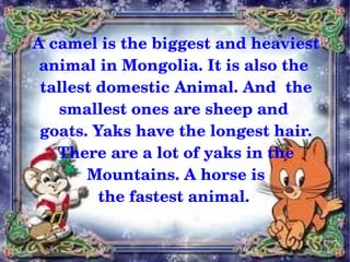A camel is the biggest and heaviest 
     animal in Mongolia. It is also the 
     tallest domestic Animal. And  the 
       smallest ones are sheep and 
     goats. Yaks have the longest hair.
       There are a lot of yaks in the
            Mountains. A horse is 
             the fastest animal. 

                      
 