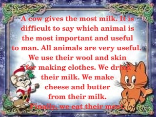 A cow gives the most milk. It is 
       difficult to say which animal is
       the most important and useful 
    to man. All animals are very useful.  
          We use their wool and skin
         for making clothes. We drink
              their milk. We make 
               cheese and butter
                from their milk. 
          Finally, we eat their meat.
                       
 