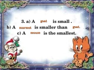 3. a) A ............. is small .
                           goat

    b) A .............. is smaller than a .......... .
           marmot                             goat.

         c) A ..........    is the smallest.
                     mouse




                              
 