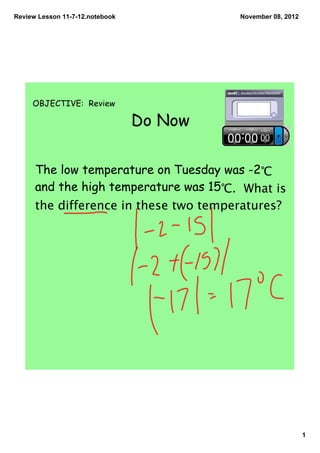 Review Lesson 11­7­12.notebook            November 08, 2012




     OBJECTIVE: Review

                                 Do Now

      The low temperature on Tuesday was -2℃
      and the high temperature was 15℃. What is
      the difference in these two temperatures?




                                                              1
 
