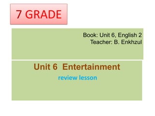 7 GRADE
               Book: Unit 6, English 2
                 Teacher: B. Enkhzul



  Unit 6 Entertainment
       review lesson
 