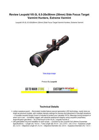 Review Leupold VX-3L 6.5-20x56mm (30mm) Side Focus Target
             Varmint Hunters, Extreme Varmint
     Leupold VX-3L 6.5-20x56mm (30mm) Side Focus Target Varmint Hunters, Extreme Varmint




                                            View large image




                                          Product By Leupold




                                       Technical Details
  rubber eyepiece guard. – Illuminated models feature second generation LED technology, nearly twice as
  bright as previous models, with multiple intensity settings for precise shot placement in low-light situations.
  – A durable Leupold Scope Cover is included to protect your valuable VX-3L riflescope during transport or
  when not in use. – Incredibly rugged, with absolute waterproof integrity using Leupold’s proprietary
  Argon/Krypton gas blend. – As a final touch to the VX-3L, Leupold mounts a
  24k gold-plated ring and medallion to each scope. – Covered by the Leupold Full Lifetime Guarantee.
  Specifications: – Length (A): 14.6 in – Tube Length (B): 6.5 in – (C): 2.8 in – (D): 2.5 in – Eyepiece Length
  (E): 3.2 in – Objective Length (F): 5.2 in – Objective Diameter (G): 2.8 in – Eyepiece Diameter (H): 1.6 in –
 