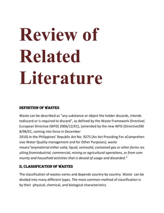 Review of
Related
Literature
Definition of Wastes

Waste can be described as "any substance or object the holder discards, intends
todiscard or is required to discard", as defined by the Waste Framework Directive(
European Directive (WFD) 2006/12/EC), (amended by the new WFD (Directive200
8/98/EC, coming into force in December
2010).In the Philippines’ Republic Act No. 9275 (An Act Providing For aComprehen
sive Water Quality management and for Other Purposes), waste
means“anymaterial either solid, liquid, semisolid, contained gas or other forms res
ulting fromindustrial, commercial, mining or agricultural operations, or from com
munity and household activities that is devoid of usage and discarded.”

II, Classification of Wastes

The classification of wastes varies and depends country by country. Waste can be
divided into many different types. The most common method of classification is
by their physical, chemical, and biological characteristics.
 