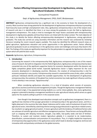 Factors Affecting Entrepreneurship Development in Agribusiness, among
Agricultural Graduates: A Review
Soumyashree Priyadarshi
Dept. of Agribusiness Management, CPGS, OUAT, Bhubaneswar.
ABSTRACT Agribusiness entrepreneurship has a significant role in the economy to foster the development of a
country. Most countries have strong potential for the development of agribusiness entrepreneurship due to prevailing
food insecurity issues and high unemployment rates. Also, agribusiness entrepreneurship is one of the newest areas
of research and also it is identified that there is an issue among the graduates to join the field as Agribusiness
management entrepreneurs. This study is tried to investigate the major factors associated with entrepreneurship
development in Agribusiness globally and how these factors are linked with the Indian context. The main objective of
this study is to identify the factors affecting entrepreneurship development in Agribusiness, among agricultural
graduates. The study was carried out using secondary information and the research was conducted by reviewing
literature including the recent research papers available. This study has identified the different research views on
global agriculture, Agribusiness education and carrier opportunities in the agribusiness sector, factors affecting
agricultural graduates to join as entrepreneurs in the agribusiness sector and challenges and issues they faced in the
field. The findings of this study are significantly important for the policymakers to upgrade the Agribusiness education
system which will yield the best results.
Keywords: Agribusiness, Agriculture, Entrepreneurship
1. Introduction
Concerning the research in the entrepreneurship field, Agribusiness entrepreneurship is one of the newest
areas of research. But with its integration into the field of Agriculture, Agribusiness entrepreneurship has been
converted into one of the significant supportive factors for economic development within the dynamic and
highly competitive global world market. Especially Agribusiness Sector is highly important for the rural
economic development in developing countries. Moreover, the creation of entrepreneurship is vital for
economic prosperity in any country. Entrepreneurship research is examined the areas of why, when, and how
particular individuals identify and exploit the available opportunities. For the development of agribusiness
entrepreneurship, the evolution of the global free market economies has made significant influence and thus
it led to develop a new concept, “Agripreneurship”.
When considering agribusiness education, it is a kind of discipline which consists of economic,
agriculture, business (commerce) and management principles. Though the Agribusiness management field has
a very recent origin, it has popularized among students as a carrier choice globally. Also, every agribusiness
program is planned to develop a management workforce to cater agricultural industry which serves as a good
option for the students willing to perform in the corporate sector.
Even though it has developed naval education concepts such as agribusiness management, there is a
significant low intention of the younger generation in entrepreneurship in the agricultural sector, and this is
highly observed in the countries like India, Nepal, Indonesia and Sri Lanka. Lack of involvement of youth in the
agricultural sector, intensified by a declining interest among young professionals in agriculture-related careers,
has resulted in an aging agricultural system. It means agriculture with the tendency of traditional farmers who
are unknown of scientific agriculture and effective management practices. These farmers are facing difficulties
such as cropping with delaying monsoons, drought, crop debts, low-quality seeds and lack of fertilizer.
Therefore, to sustain and maintain modern Agriculture globally it is essential to do modernization,
diversification, commercialization and promotion of crop products. Thus, it is highly implied the importance
of entrepreneurship opportunities in the agribusiness sector which leads to develop managerial, technical and
innovative skills and positively contributes to the global economy.
 