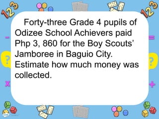 Forty-three Grade 4 pupils of
Odizee School Achievers paid
Php 3, 860 for the Boy Scouts’
Jamboree in Baguio City.
Estimate how much money was
collected.
 