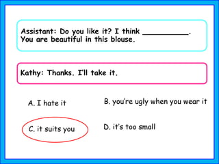 Assistant: Do you like it? I think __________.
You are beautiful in this blouse.
Kathy: Thanks. I’ll take it.
A. I hate it B. you’re ugly when you wear it
C. it suits you D. it’s too small
 