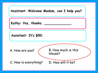 Assistant: Welcome Madam, can I help you?
Kathy: Yes, thanks. _____________.
A. How are you? B. How much is this
blouse?
C. How is everything?
Assistant: It’s $50.
D. How will it be?
 