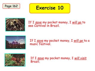 Exercise 10
If I save my pocket money, I will go to
see Carnival in Brazil.
If I save my pocket money, I will go to a
music festival.
If I save my pocket money, I will visit
Brazil.
Page 162
 