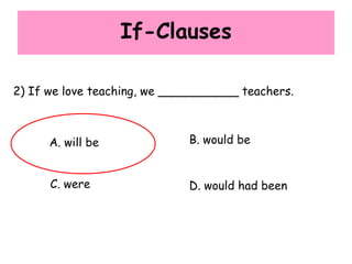 If-Clauses
2) If we love teaching, we ___________ teachers.
A. will be B. would be
C. were D. would had been
 
