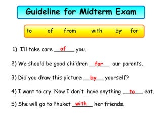 Guideline for Midterm Exam
5) She will go to Phuket ______ her friends.
2) We should be good children ______ our parents.
1) I’ll take care ______ you.
3) Did you draw this picture ______ yourself?
to of from with by for
with
for
of
by
4) I want to cry. Now I don’t have anything ______ eat.to
 