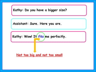 Kathy: Wow! It fits me perfectly.
Assistant: Sure. Here you are.
Kathy: Do you have a bigger size?
Not too big and not too small
 