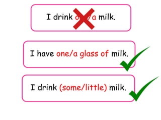 I drink one/a milk.
I drink (some/little) milk.
I have one/a glass of milk.
 