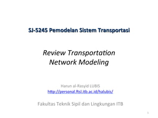 Harun	
  al-­‐Rasyid	
  LUBIS	
  
h4p://personal.;sl.itb.ac.id/halubis/	
  	
  
	
  
Fakultas	
  Teknik	
  Sipil	
  dan	
  Lingkungan	
  ITB	
  
	
  
	
  
SJ-­‐5245	
  Pemodelan	
  Sistem	
  Transportasi	
  	
  
	
  
Review	
  Transporta/on	
  	
  
Network	
  Modeling	
  
1	
  
 