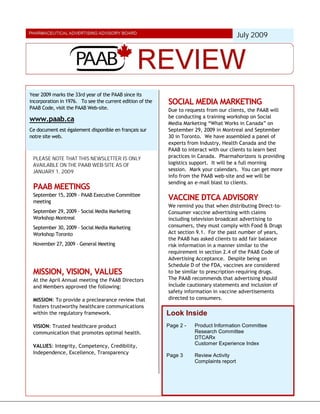 July 2009




Year 2009 marks the 33rd year of the PAAB since its
incorporation in 1976. To see the current edition of the   SOCIAL MEDIA MARKETING
PAAB Code, visit the PAAB Web-site.                        Due to requests from our clients, the PAAB will
                                                           be conducting a training workshop on Social
www.paab.ca                                                Media Marketing “What Works in Canada” on
Ce document est également disponible en français sur       September 29, 2009 in Montreal and September
notre site web.                                            30 in Toronto. We have assembled a panel of
                                                           experts from Industry, Health Canada and the
                                                           PAAB to interact with our clients to learn best
 PLEASE NOTE THAT THIS NEWSLETTER IS ONLY                  practices in Canada. Pharmahorizons is providing
 AVAILABLE ON THE PAAB WEB-SITE AS OF                      logistics support. It will be a full morning
 JANUARY 1, 2009                                           session. Mark your calendars. You can get more
                                                           info from the PAAB web-site and we will be
                                                           sending an e-mail blast to clients.
 PAAB MEETINGS
 September 15, 2009 – PAAB Executive Committee
 meeting
                                                           VACCINE DTCA ADVISORY
                                                           We remind you that when distributing Direct-to-
 September 29, 2009 – Social Media Marketing               Consumer vaccine advertising with claims
 Workshop Montreal                                         including television broadcast advertising to
 September 30, 2009 – Social Media Marketing               consumers, they must comply with Food & Drugs
 Workshop Toronto                                          Act section 9.1. For the past number of years,
                                                           the PAAB has asked clients to add fair balance
 November 27, 2009 - General Meeting                       risk information in a manner similar to the
                                                           requirement in section 2.4 of the PAAB Code of
                                                           Advertising Acceptance. Despite being on
                                                           Schedule D of the FDA, vaccines are considered
 MISSION, VISION, VALUES                                   to be similar to prescription-requiring drugs.
 At the April Annual meeting the PAAB Directors            The PAAB recommends that advertising should
 and Members approved the following:                       include cautionary statements and inclusion of
                                                           safety information in vaccine advertisements
 MISSION: To provide a preclearance review that            directed to consumers.
 fosters trustworthy healthcare communications
 within the regulatory framework.                          Look Inside
 VISION: Trusted healthcare product                        Page 2 -   Product Information Committee
 communication that promotes optimal health.                          Research Committee
                                                                      DTCARx
 VALUES: Integrity, Competency, Credibility,                          Customer Experience Index
 Independence, Excellence, Transparency
                                                           Page 3     Review Activity
                                                                      Complaints report
 