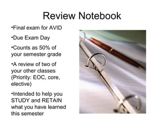 Review Notebook
•Final exam for AVID
•Due Exam Day
•Counts as 50% of
your semester grade
•A review of two of
your other classes
(Priority: EOC, core,
elective)
•Intended to help you
STUDY and RETAIN
what you have learned
this semester
 