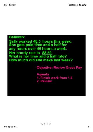 Ch. 1 Review                            September 13, 2012




     Bellwork
     Sally worked 48.5  hours this week.  
     She gets paid time and a half for 
     any hours over 40 hours a week.  
     Her hourly rate is  $8.50 .  
     What is her time and a half rate?  
     How much did she make last week?
                    Objective: Review Gross Pay

                    Agenda
                    1. Finish work from 1.5
                    2. Review




                       Sep 17­8:03 AM

HW pg. 32 #1­27                                              1
 