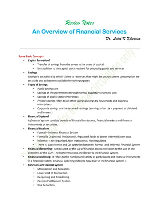 Review Notes
An Overview of Financial Services
Dr. Lalit K Khurana
__________________________________________
Some Basic Concepts
• Capital formation?
• Transfer of savings from the savers to the users of capital
• Net addition to the capital stock required for producing goods and services
• Savings
Savings is an activity by which claims to resources that might be put to current consumption are
set aside and so become available for other purposes
• Types of Savings
• Public savings are
• Savings of the government through normal budgetary channels and
• Savings of public sector enterprises
• Private savings refers to all other savings (savings by households and business
enterprises)
• Corporate savings are the retained earnings (earnings after tax − payment of dividend
and interest)
• Financial System?
A financial system consists broadly of financial institutions, financial markets and financial
instruments or securities.
• Financial Dualism
• Formal + Informal Financial System
• Formal is Organized, Institutional, Regulated, leads to Lower intermediation cost
• Informal is Un-organized, Non Institutional, Non Regulated
• There is Coexistence and Co-operation between Formal and Informal Financial System
• Financial deepening: is measured by the size of financial assets in relation to the size of the
economy, or the GDP. The higher this ratio, the deeper is the financial system.
• Financial widening: It refers to the number and variety of participants and financial instruments
in a financial system. Financial widening indicates how diverse the financial system is
• Functions of Financial System
• Mobilization and Allocation
• Lower cost of Transaction
• Deepening and Broadening
• Payment Settlement System
• Risk Reduction
 