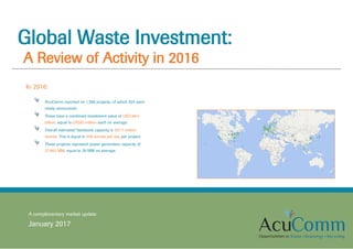 Global Waste Investment:
A Review of Activity in 2016
A complimentary market update
January 2017
In 2016:
AcuComm reported on 1,598 projects, of which 925 were
newly-announced.
These have a combined investment value of US$149.4
billion, equal to US$93 million each on average.
Overall estimated feedstock capacity is 337.1 million
tonnes. This is equal to 659 tonnes per day per project.
These projects represent power generation capacity of
27,962 MW, equal to 26 MW on average.
 