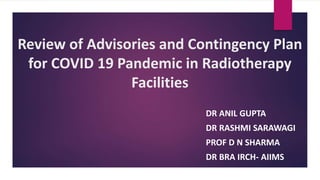 Review of Advisories and Contingency Plan
for COVID 19 Pandemic in Radiotherapy
Facilities
DR ANIL GUPTA
DR RASHMI SARAWAGI
PROF D N SHARMA
DR BRA IRCH- AIIMS
 