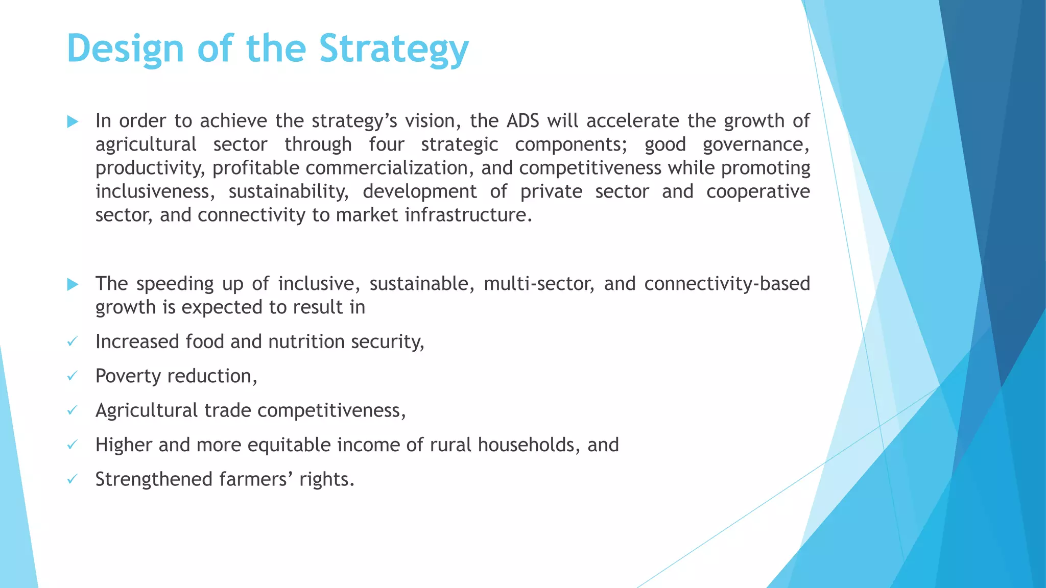 Design of the Strategy
 In order to achieve the strategy’s vision, the ADS will accelerate the growth of
agricultural sector through four strategic components; good governance,
productivity, profitable commercialization, and competitiveness while promoting
inclusiveness, sustainability, development of private sector and cooperative
sector, and connectivity to market infrastructure.
 The speeding up of inclusive, sustainable, multi-sector, and connectivity-based
growth is expected to result in
 Increased food and nutrition security,
 Poverty reduction,
 Agricultural trade competitiveness,
 Higher and more equitable income of rural households, and
 Strengthened farmers’ rights.
 