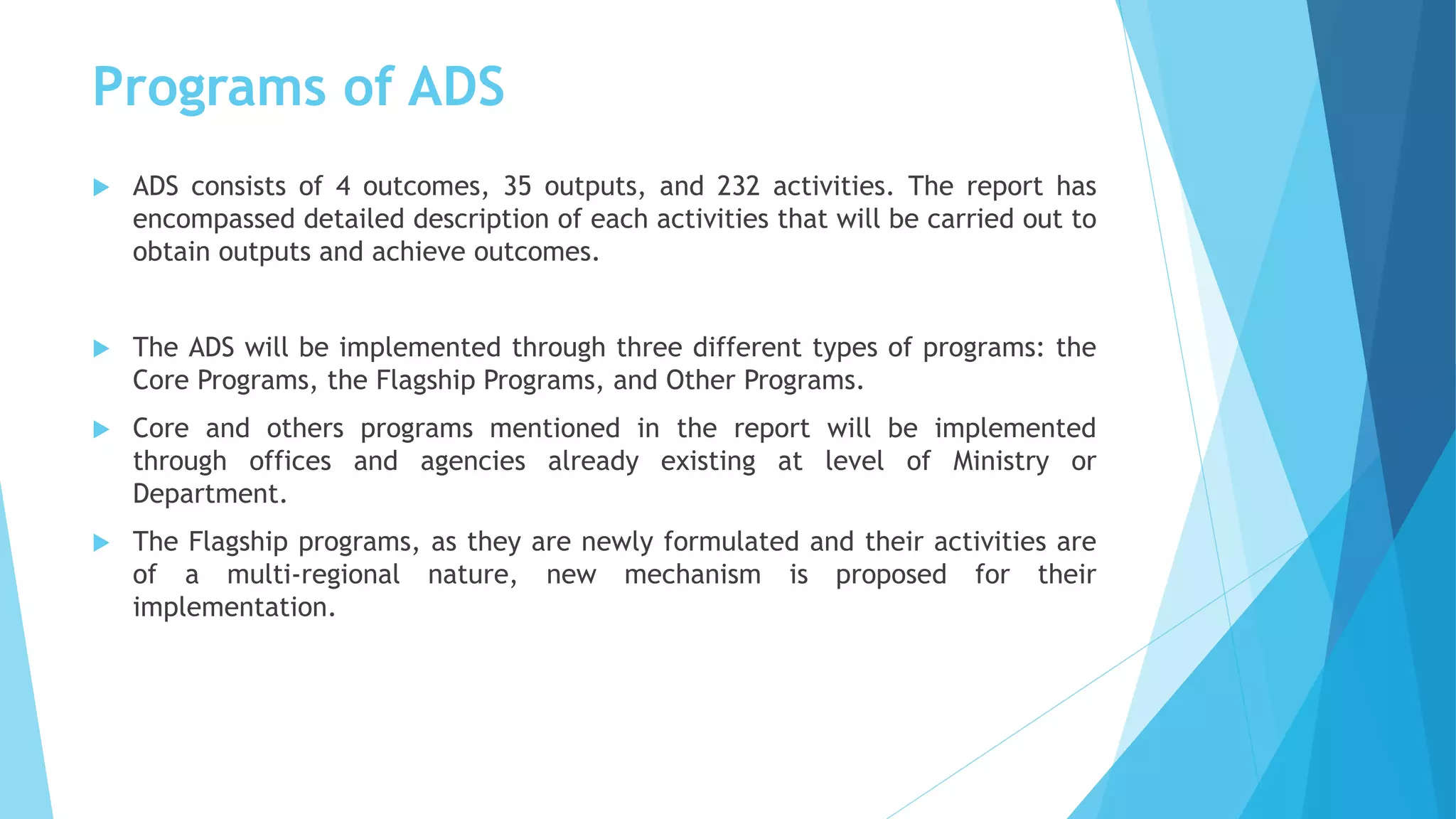 Programs of ADS
 ADS consists of 4 outcomes, 35 outputs, and 232 activities. The report has
encompassed detailed description of each activities that will be carried out to
obtain outputs and achieve outcomes.
 The ADS will be implemented through three different types of programs: the
Core Programs, the Flagship Programs, and Other Programs.
 Core and others programs mentioned in the report will be implemented
through offices and agencies already existing at level of Ministry or
Department.
 The Flagship programs, as they are newly formulated and their activities are
of a multi-regional nature, new mechanism is proposed for their
implementation.
 