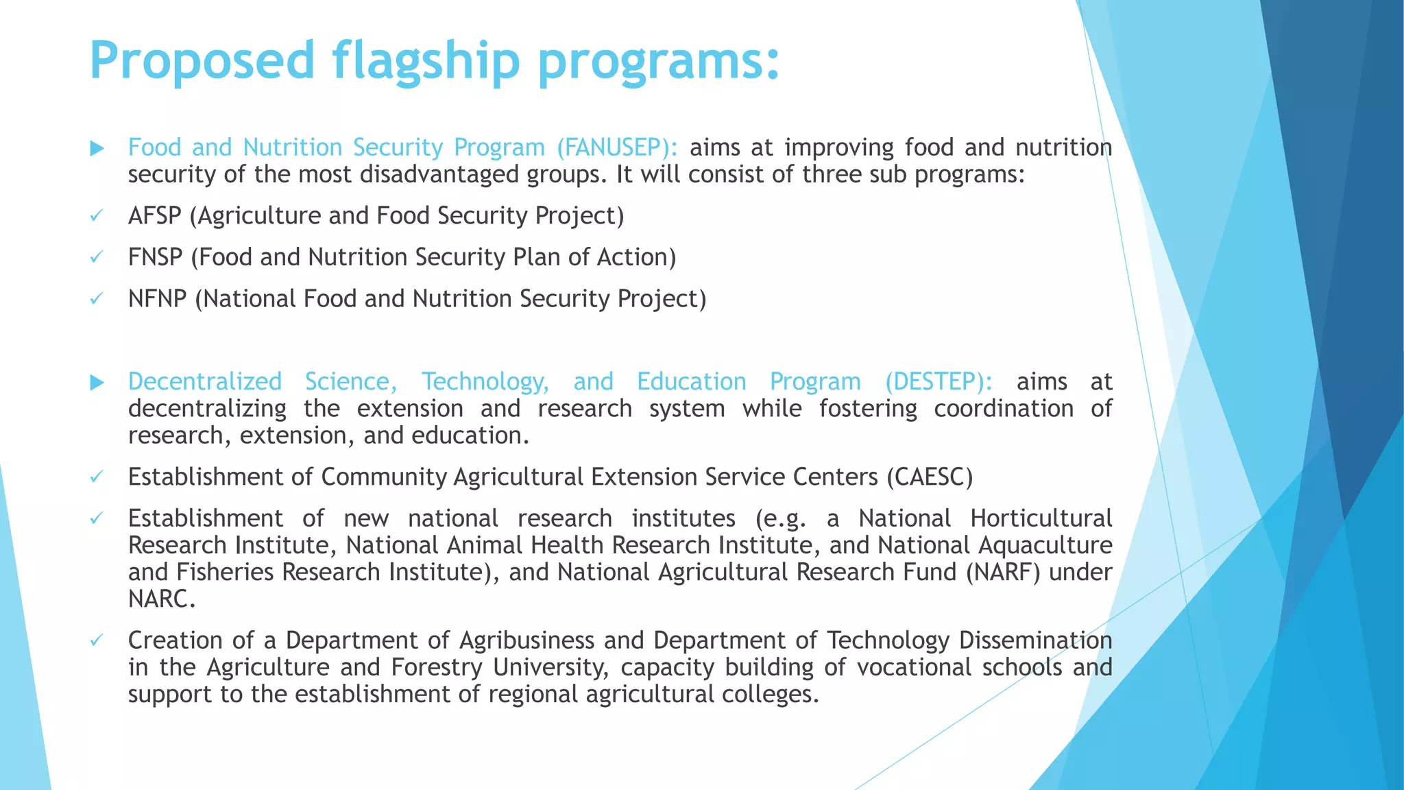 Proposed flagship programs:
 Food and Nutrition Security Program (FANUSEP): aims at improving food and nutrition
security of the most disadvantaged groups. It will consist of three sub programs:
 AFSP (Agriculture and Food Security Project)
 FNSP (Food and Nutrition Security Plan of Action)
 NFNP (National Food and Nutrition Security Project)
 Decentralized Science, Technology, and Education Program (DESTEP): aims at
decentralizing the extension and research system while fostering coordination of
research, extension, and education.
 Establishment of Community Agricultural Extension Service Centers (CAESC)
 Establishment of new national research institutes (e.g. a National Horticultural
Research Institute, National Animal Health Research Institute, and National Aquaculture
and Fisheries Research Institute), and National Agricultural Research Fund (NARF) under
NARC.
 Creation of a Department of Agribusiness and Department of Technology Dissemination
in the Agriculture and Forestry University, capacity building of vocational schools and
support to the establishment of regional agricultural colleges.
 