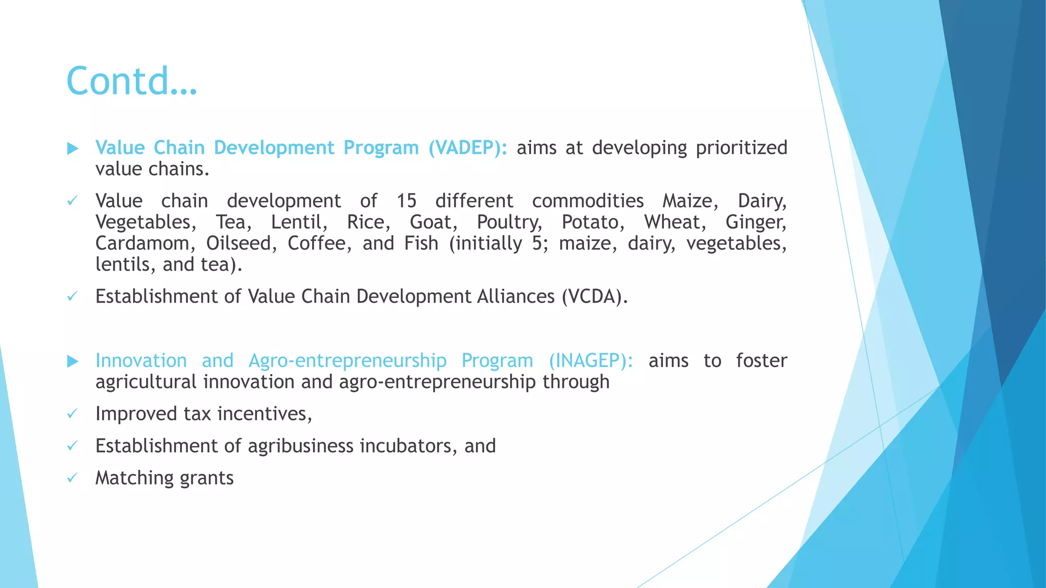 Contd…
 Value Chain Development Program (VADEP): aims at developing prioritized
value chains.
 Value chain development of 15 different commodities Maize, Dairy,
Vegetables, Tea, Lentil, Rice, Goat, Poultry, Potato, Wheat, Ginger,
Cardamom, Oilseed, Coffee, and Fish (initially 5; maize, dairy, vegetables,
lentils, and tea).
 Establishment of Value Chain Development Alliances (VCDA).
 Innovation and Agro-entrepreneurship Program (INAGEP): aims to foster
agricultural innovation and agro-entrepreneurship through
 Improved tax incentives,
 Establishment of agribusiness incubators, and
 Matching grants
 