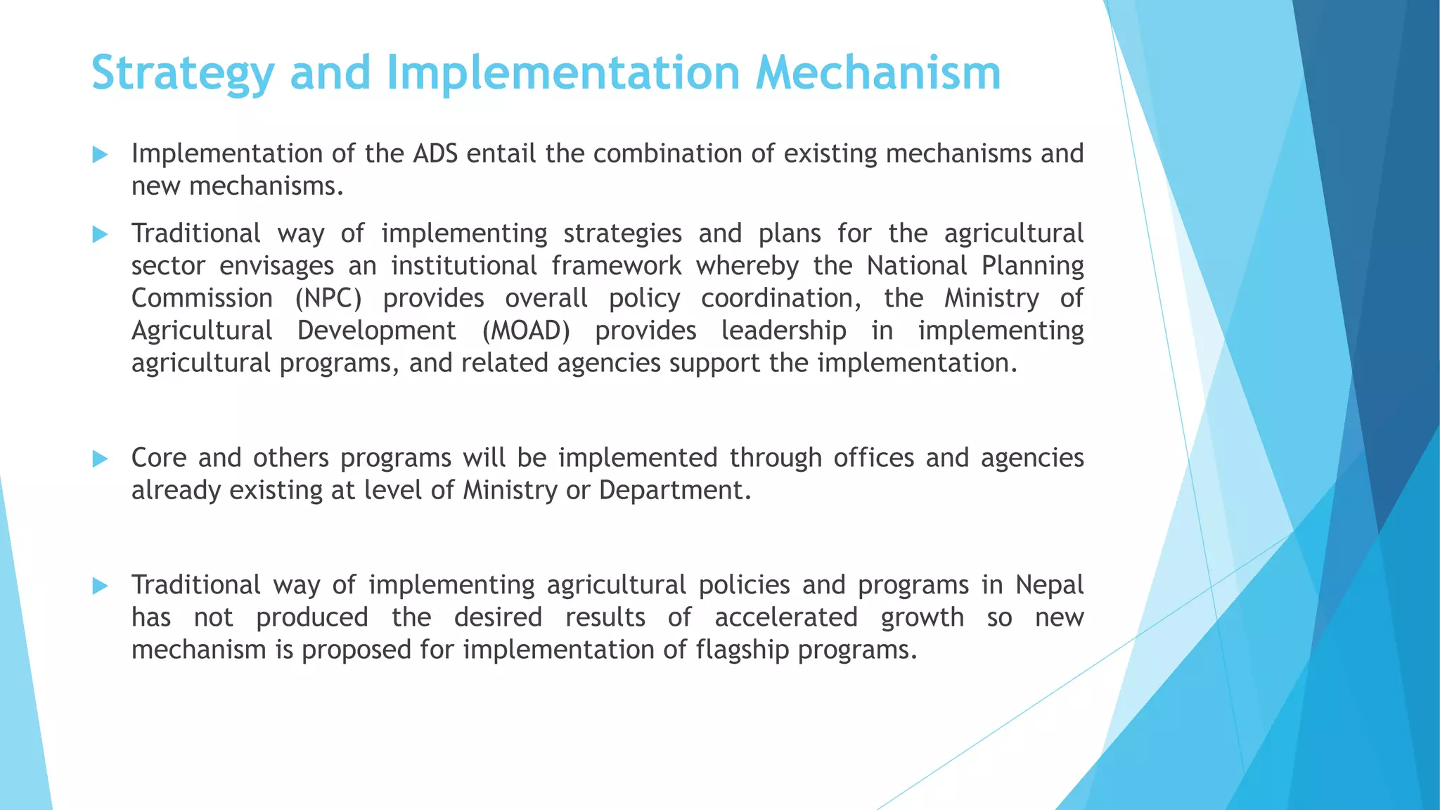 Strategy and Implementation Mechanism
 Implementation of the ADS entail the combination of existing mechanisms and
new mechanisms.
 Traditional way of implementing strategies and plans for the agricultural
sector envisages an institutional framework whereby the National Planning
Commission (NPC) provides overall policy coordination, the Ministry of
Agricultural Development (MOAD) provides leadership in implementing
agricultural programs, and related agencies support the implementation.
 Core and others programs will be implemented through offices and agencies
already existing at level of Ministry or Department.
 Traditional way of implementing agricultural policies and programs in Nepal
has not produced the desired results of accelerated growth so new
mechanism is proposed for implementation of flagship programs.
 