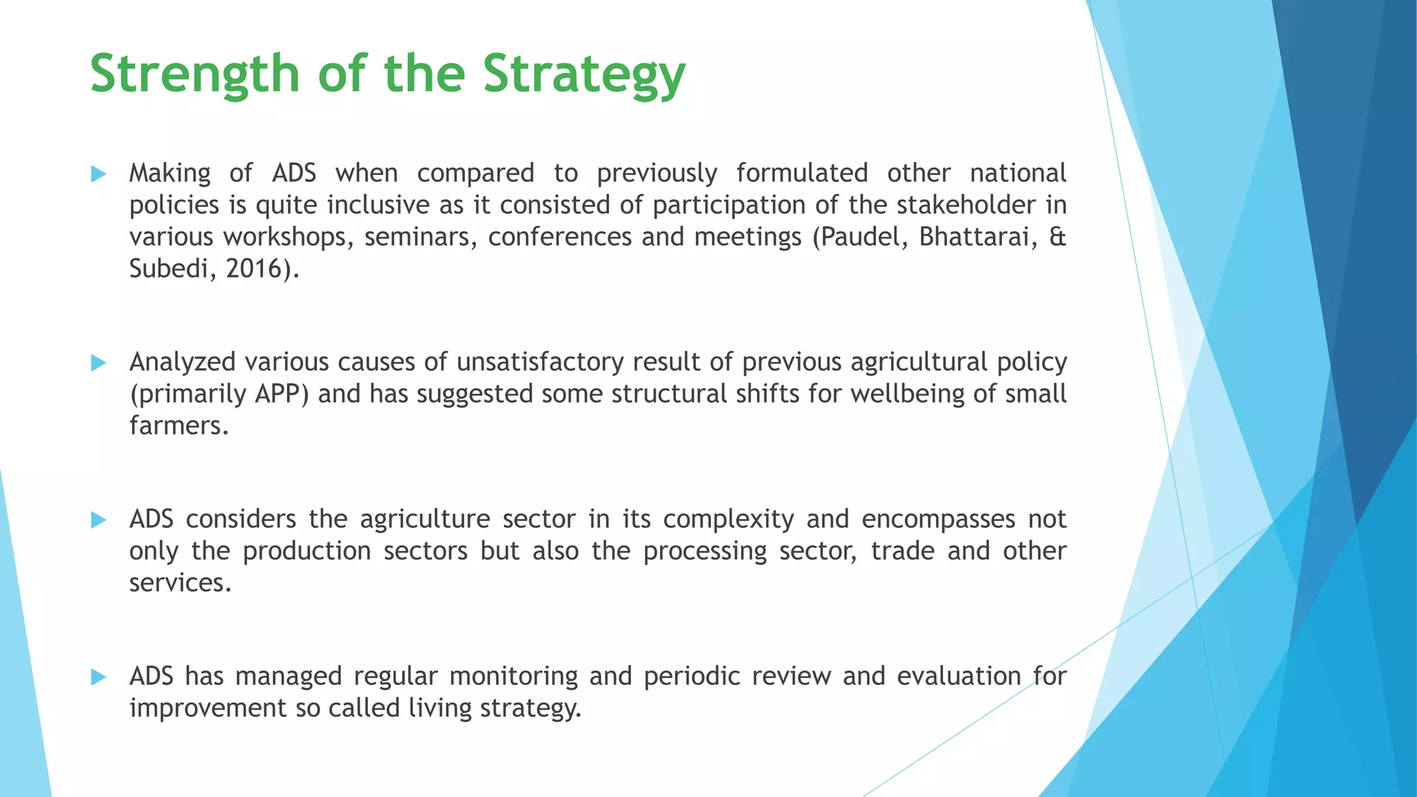 Strength of the Strategy
 Making of ADS when compared to previously formulated other national
policies is quite inclusive as it consisted of participation of the stakeholder in
various workshops, seminars, conferences and meetings (Paudel, Bhattarai, &
Subedi, 2016).
 Analyzed various causes of unsatisfactory result of previous agricultural policy
(primarily APP) and has suggested some structural shifts for wellbeing of small
farmers.
 ADS considers the agriculture sector in its complexity and encompasses not
only the production sectors but also the processing sector, trade and other
services.
 ADS has managed regular monitoring and periodic review and evaluation for
improvement so called living strategy.
 