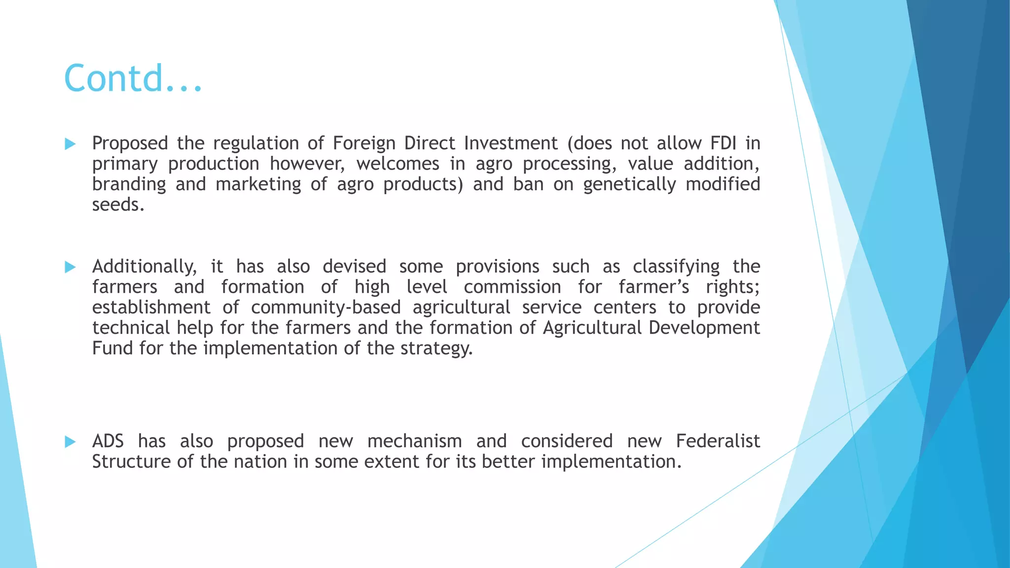 Contd...
 Proposed the regulation of Foreign Direct Investment (does not allow FDI in
primary production however, welcomes in agro processing, value addition,
branding and marketing of agro products) and ban on genetically modified
seeds.
 Additionally, it has also devised some provisions such as classifying the
farmers and formation of high level commission for farmer’s rights;
establishment of community-based agricultural service centers to provide
technical help for the farmers and the formation of Agricultural Development
Fund for the implementation of the strategy.
 ADS has also proposed new mechanism and considered new Federalist
Structure of the nation in some extent for its better implementation.
 