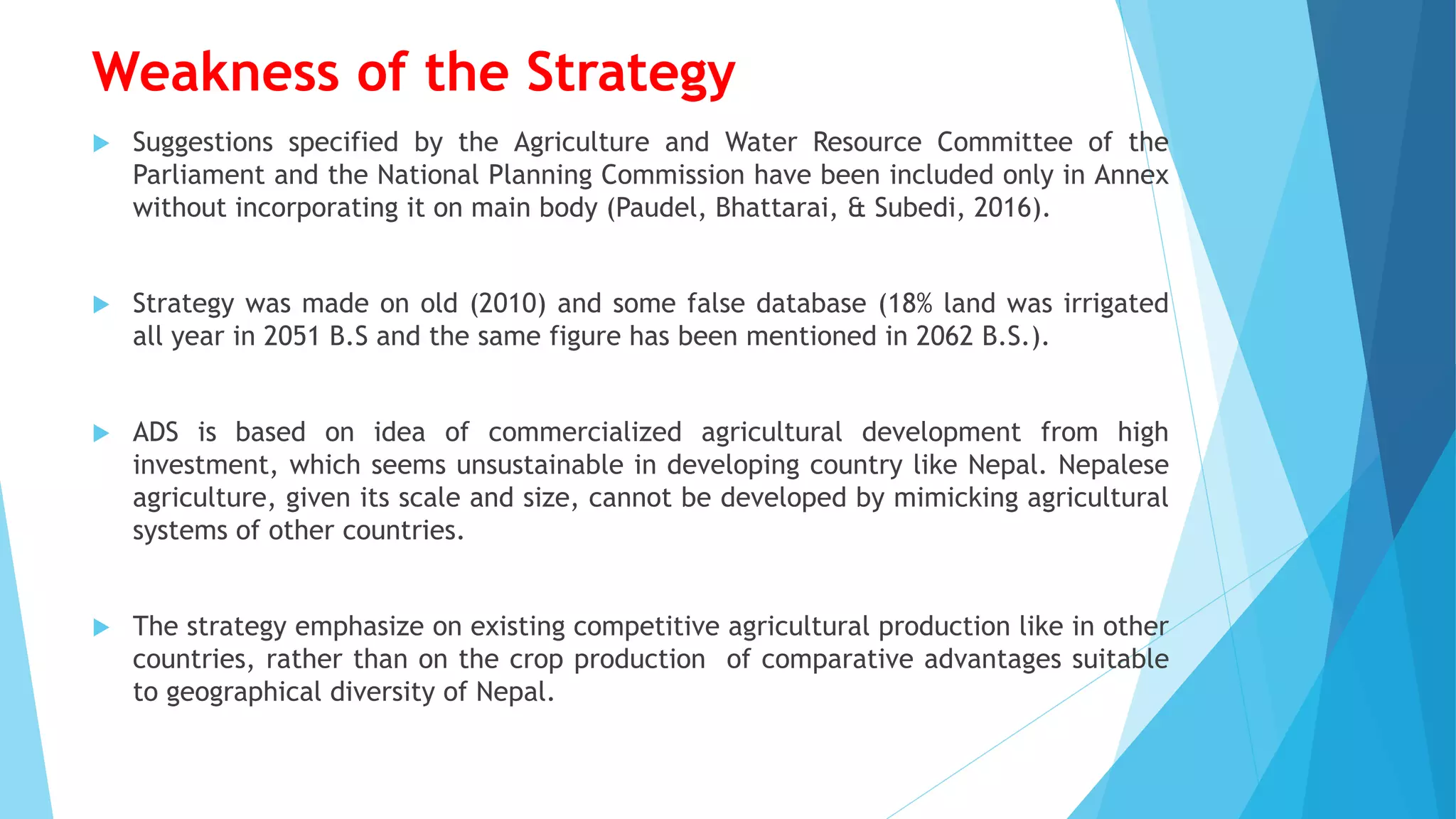 Weakness of the Strategy
 Suggestions specified by the Agriculture and Water Resource Committee of the
Parliament and the National Planning Commission have been included only in Annex
without incorporating it on main body (Paudel, Bhattarai, & Subedi, 2016).
 Strategy was made on old (2010) and some false database (18% land was irrigated
all year in 2051 B.S and the same figure has been mentioned in 2062 B.S.).
 ADS is based on idea of commercialized agricultural development from high
investment, which seems unsustainable in developing country like Nepal. Nepalese
agriculture, given its scale and size, cannot be developed by mimicking agricultural
systems of other countries.
 The strategy emphasize on existing competitive agricultural production like in other
countries, rather than on the crop production of comparative advantages suitable
to geographical diversity of Nepal.
 